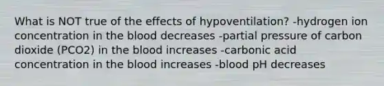 What is NOT true of the effects of hypoventilation? -hydrogen ion concentration in <a href='https://www.questionai.com/knowledge/k7oXMfj7lk-the-blood' class='anchor-knowledge'>the blood</a> decreases -partial pressure of carbon dioxide (PCO2) in the blood increases -carbonic acid concentration in the blood increases -blood pH decreases