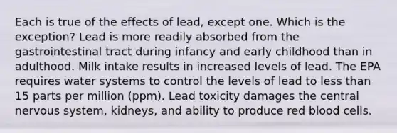 Each is true of the effects of lead, except one. Which is the exception? Lead is more readily absorbed from the gastrointestinal tract during infancy and early childhood than in adulthood. Milk intake results in increased levels of lead. The EPA requires water systems to control the levels of lead to less than 15 parts per million (ppm). Lead toxicity damages the central nervous system, kidneys, and ability to produce red blood cells.