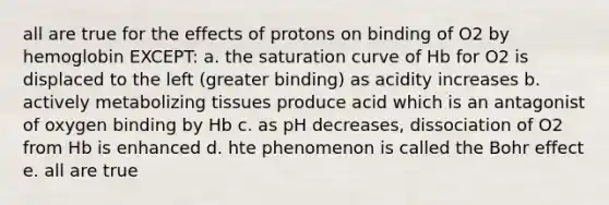 all are true for the effects of protons on binding of O2 by hemoglobin EXCEPT: a. the saturation curve of Hb for O2 is displaced to the left (greater binding) as acidity increases b. actively metabolizing tissues produce acid which is an antagonist of oxygen binding by Hb c. as pH decreases, dissociation of O2 from Hb is enhanced d. hte phenomenon is called the Bohr effect e. all are true