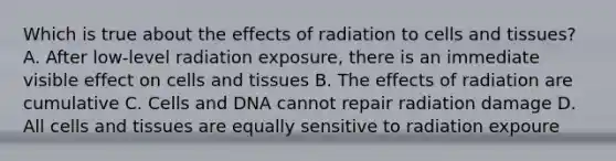 Which is true about the effects of radiation to cells and tissues? A. After low-level radiation exposure, there is an immediate visible effect on cells and tissues B. The effects of radiation are cumulative C. Cells and DNA cannot repair radiation damage D. All cells and tissues are equally sensitive to radiation expoure