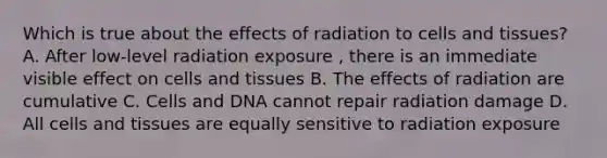 Which is true about the effects of radiation to cells and tissues? A. After low-level radiation exposure , there is an immediate visible effect on cells and tissues B. The effects of radiation are cumulative C. Cells and DNA cannot repair radiation damage D. All cells and tissues are equally sensitive to radiation exposure