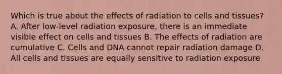 Which is true about the effects of radiation to cells and tissues? A. After low-level radiation exposure, there is an immediate visible effect on cells and tissues B. The effects of radiation are cumulative C. Cells and DNA cannot repair radiation damage D. All cells and tissues are equally sensitive to radiation exposure