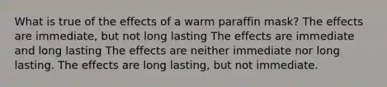 What is true of the effects of a warm paraffin mask? The effects are immediate, but not long lasting The effects are immediate and long lasting The effects are neither immediate nor long lasting. The effects are long lasting, but not immediate.