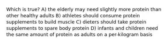 Which is true? A) the elderly may need slightly more protein than other healthy adults B) athletes should consume protein supplements to build muscle C) dieters should take protein supplements to spare body protein D) infants and children need the same amount of protein as adults on a per-kilogram basis