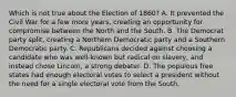 Which is not true about the Election of 1860? A. It prevented the Civil War for a few more years, creating an opportunity for compromise between the North and the South. B. The Democrat party split, creating a Northern Democratic party and a Southern Democratic party. C. Republicans decided against choosing a candidate who was well-known but radical on slavery, and instead chose Lincoln, a strong debater. D. The populous free states had enough electoral votes to select a president without the need for a single electoral vote from the South.