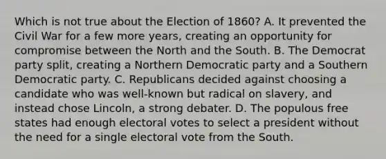 Which is not true about the Election of 1860? A. It prevented the Civil War for a few more years, creating an opportunity for compromise between the North and the South. B. The Democrat party split, creating a Northern Democratic party and a Southern Democratic party. C. Republicans decided against choosing a candidate who was well-known but radical on slavery, and instead chose Lincoln, a strong debater. D. The populous free states had enough electoral votes to select a president without the need for a single electoral vote from the South.