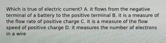 Which is true of electric current? A. it flows from the negative terminal of a battery to the positive terminal B. it is a measure of the flow rate of positive charge C. it is a measure of the flow speed of positive charge D. it measures the number of electrons in a wire