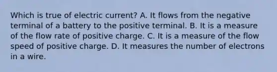 Which is true of electric current? A. It flows from the negative terminal of a battery to the positive terminal. B. It is a measure of the flow rate of positive charge. C. It is a measure of the flow speed of positive charge. D. It measures the number of electrons in a wire.