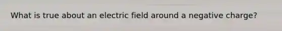 What is true about an electric field around a negative charge?