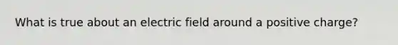 What is true about an electric field around a positive charge?