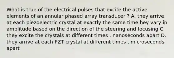 What is true of the electrical pulses that excite the active elements of an annular phased array transducer ? A. they arrive at each piezoelectric crystal at exactly the same time hey vary in amplitude based on the direction of the steering and focusing C. they excite the crystals at different times , nanoseconds apart D. they arrive at each PZT crystal at different times , microseconds apart