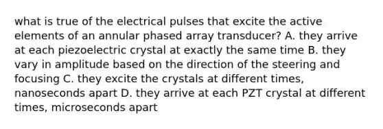 what is true of the electrical pulses that excite the active elements of an annular phased array transducer? A. they arrive at each piezoelectric crystal at exactly the same time B. they vary in amplitude based on the direction of the steering and focusing C. they excite the crystals at different times, nanoseconds apart D. they arrive at each PZT crystal at different times, microseconds apart