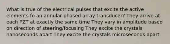 What is true of the electrical pulses that excite the active elements fo an annular phased array transducer? They arrive at each PZT at exactly the same time They vary in amplitude based on direction of steering/focusing They excite the crystals nanoseconds apart They excite the crystals microseconds apart