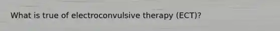 What is true of electroconvulsive therapy (ECT)?