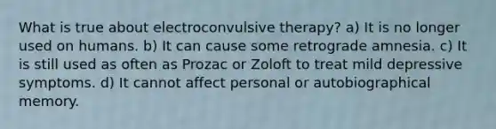 What is true about electroconvulsive therapy? a) It is no longer used on humans. b) It can cause some retrograde amnesia. c) It is still used as often as Prozac or Zoloft to treat mild depressive symptoms. d) It cannot affect personal or autobiographical memory.