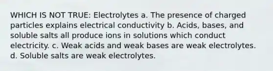 WHICH IS NOT TRUE: Electrolytes a. The presence of charged particles explains electrical conductivity b. Acids, bases, and soluble salts all produce ions in solutions which conduct electricity. c. Weak acids and weak bases are weak electrolytes. d. Soluble salts are weak electrolytes.