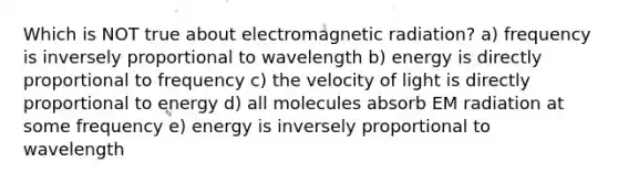 Which is NOT true about electromagnetic radiation? a) frequency is inversely proportional to wavelength b) energy is directly proportional to frequency c) the velocity of light is directly proportional to energy d) all molecules absorb EM radiation at some frequency e) energy is inversely proportional to wavelength