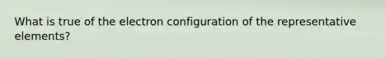 What is true of the electron configuration of the representative elements?