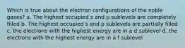 Which is true about the electron configurations of the noble gases? a. The highest occupied s and p sublevels are completely filled b. The highest occupied s and p sublevels are partially filled c. the electrons with the highest energy are in a d sublevel d. the electrons with the highest energy are in a f sublevel