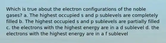 Which is true about the electron configurations of the noble gases? a. The highest occupied s and p sublevels are completely filled b. The highest occupied s and p sublevels are partially filled c. the electrons with the highest energy are in a d sublevel d. the electrons with the highest energy are in a f sublevel