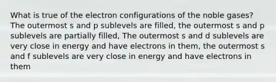 What is true of the electron configurations of the noble gases? The outermost s and p sublevels are filled, the outermost s and p sublevels are partially filled, The outermost s and d sublevels are very close in energy and have electrons in them, the outermost s and f sublevels are very close in energy and have electrons in them