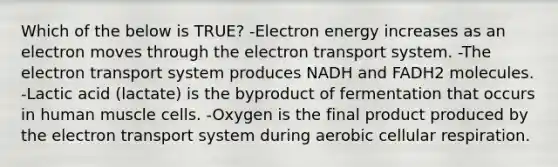 Which of the below is TRUE? -Electron energy increases as an electron moves through the electron transport system. -The electron transport system produces NADH and FADH2 molecules. -Lactic acid (lactate) is the byproduct of fermentation that occurs in human muscle cells. -Oxygen is the final product produced by the electron transport system during aerobic cellular respiration.