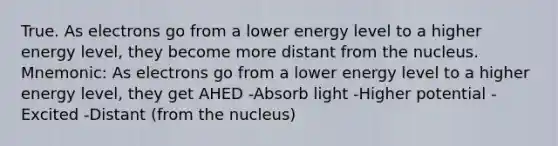 True. As electrons go from a lower energy level to a higher energy level, they become more distant from the nucleus. Mnemonic: As electrons go from a lower energy level to a higher energy level, they get AHED -Absorb light -Higher potential -Excited -Distant (from the nucleus)