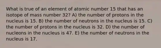 What is true of an element of atomic number 15 that has an isotope of mass number 32? A) the number of protons in the nucleus is 15. B) the number of neutrons in the nucleus is 15. C) the number of protons in the nucleus is 32. D) the number of nucleons in the nucleus is 47. E) the number of neutrons in the nucleus is 17.