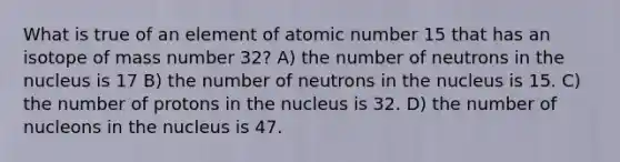 What is true of an element of atomic number 15 that has an isotope of mass number 32? A) the number of neutrons in the nucleus is 17 B) the number of neutrons in the nucleus is 15. C) the number of protons in the nucleus is 32. D) the number of nucleons in the nucleus is 47.