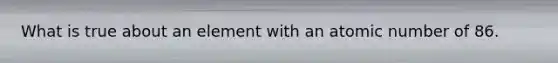 What is true about an element with an atomic number of 86.