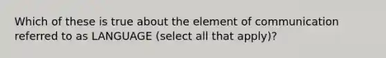 Which of these is true about the element of communication referred to as LANGUAGE (select all that apply)?