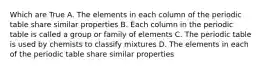 Which are True A. The elements in each column of the periodic table share similar properties B. Each column in the periodic table is called a group or family of elements C. The periodic table is used by chemists to classify mixtures D. The elements in each of the periodic table share similar properties