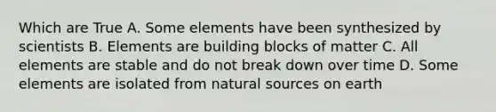 Which are True A. Some elements have been synthesized by scientists B. Elements are building blocks of matter C. All elements are stable and do not break down over time D. Some elements are isolated from natural sources on earth