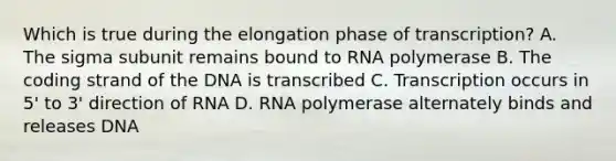 Which is true during the elongation phase of transcription? A. The sigma subunit remains bound to RNA polymerase B. The coding strand of the DNA is transcribed C. Transcription occurs in 5' to 3' direction of RNA D. RNA polymerase alternately binds and releases DNA