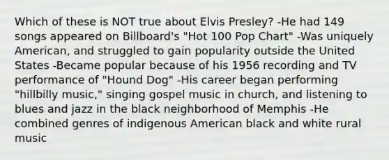 Which of these is NOT true about Elvis Presley? -He had 149 songs appeared on Billboard's "Hot 100 Pop Chart" -Was uniquely American, and struggled to gain popularity outside the United States -Became popular because of his 1956 recording and TV performance of "Hound Dog" -His career began performing "hillbilly music," singing gospel music in church, and listening to blues and jazz in the black neighborhood of Memphis -He combined genres of indigenous American black and white rural music