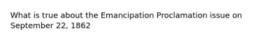 What is true about the Emancipation Proclamation issue on September 22, 1862