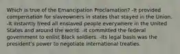 Which is true of the Emancipation Proclamation? -It provided compensation for slaveowners in states that stayed in the Union. -It instantly freed all enslaved people everywhere in the United States and around the world. -It committed the federal government to enlist Black soldiers. -Its legal basis was the president's power to negotiate international treaties.