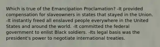 Which is true of the Emancipation Proclamation? -It provided compensation for slaveowners in states that stayed in the Union. -It instantly freed all enslaved people everywhere in the United States and around the world. -It committed the federal government to enlist Black soldiers. -Its legal basis was the president's power to negotiate international treaties.