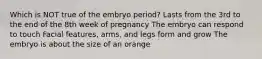 Which is NOT true of the embryo period? Lasts from the 3rd to the end of the 8th week of pregnancy The embryo can respond to touch Facial features, arms, and legs form and grow The embryo is about the size of an orange