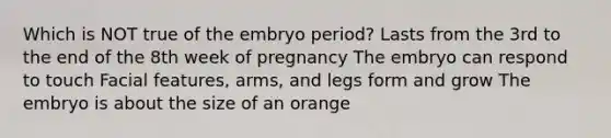 Which is NOT true of the embryo period? Lasts from the 3rd to the end of the 8th week of pregnancy The embryo can respond to touch Facial features, arms, and legs form and grow The embryo is about the size of an orange