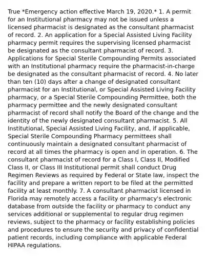 True *Emergency action effective March 19, 2020.* 1. A permit for an Institutional pharmacy may not be issued unless a licensed pharmacist is designated as the consultant pharmacist of record. 2. An application for a Special Assisted Living Facility pharmacy permit requires the supervising licensed pharmacist be designated as the consultant pharmacist of record. 3. Applications for Special Sterile Compounding Permits associated with an Institutional pharmacy require the pharmacist-in-charge be designated as the consultant pharmacist of record. 4. No later than ten (10) days after a change of designated consultant pharmacist for an Institutional, or Special Assisted Living Facility pharmacy, or a Special Sterile Compounding Permittee, both the pharmacy permittee and the newly designated consultant pharmacist of record shall notify the Board of the change and the identity of the newly designated consultant pharmacist. 5. All Institutional, Special Assisted Living Facility, and, if applicable, Special Sterile Compounding Pharmacy permittees shall continuously maintain a designated consultant pharmacist of record at all times the pharmacy is open and in operation. 6. The consultant pharmacist of record for a Class I, Class II, Modified Class II, or Class III Institutional permit shall conduct Drug Regimen Reviews as required by Federal or State law, inspect the facility and prepare a written report to be filed at the permitted facility at least monthly. 7. A consultant pharmacist licensed in Florida may remotely access a facility or pharmacy's electronic database from outside the facility or pharmacy to conduct any services additional or supplemental to regular drug regimen reviews, subject to the pharmacy or facility establishing policies and procedures to ensure the security and privacy of confidential patient records, including compliance with applicable Federal HIPAA regulations.