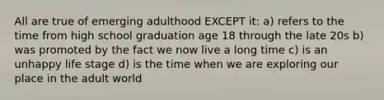 All are true of emerging adulthood EXCEPT it: a) refers to the time from high school graduation age 18 through the late 20s b) was promoted by the fact we now live a long time c) is an unhappy life stage d) is the time when we are exploring our place in the adult world