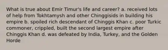 What is true about Emir Timur's life and career? a. received lots of help from Tokhtamysh and other Chinggisids in building his empire b. spoiled rich descendant of Chinggis Khan c. poor Turkic commoner, crippled, built the second largest empire after Chinggis Khan d. was defeated by India, Turkey, and the Golden Horde