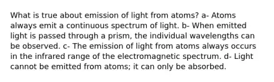 What is true about emission of light from atoms? a- Atoms always emit a continuous spectrum of light. b- When emitted light is passed through a prism, the individual wavelengths can be observed. c- The emission of light from atoms always occurs in the infrared range of the electromagnetic spectrum. d- Light cannot be emitted from atoms; it can only be absorbed.