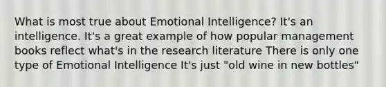 What is most true about Emotional Intelligence? It's an intelligence. It's a great example of how popular management books reflect what's in the research literature There is only one type of Emotional Intelligence It's just "old wine in new bottles"