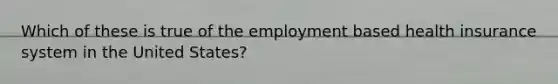 Which of these is true of the employment based health insurance system in the United States?