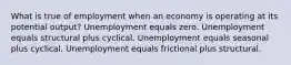 What is true of employment when an economy is operating at its potential output? Unemployment equals zero. Unemployment equals structural plus cyclical. Unemployment equals seasonal plus cyclical. Unemployment equals frictional plus structural.