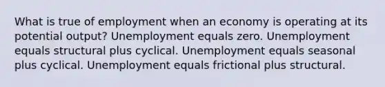 What is true of employment when an economy is operating at its potential output? Unemployment equals zero. Unemployment equals structural plus cyclical. Unemployment equals seasonal plus cyclical. Unemployment equals frictional plus structural.