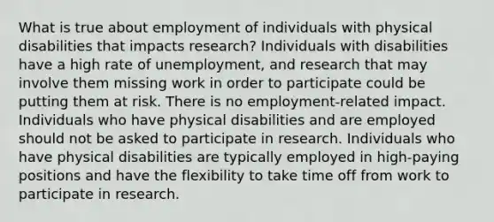 What is true about employment of individuals with physical disabilities that impacts research? Individuals with disabilities have a high rate of unemployment, and research that may involve them missing work in order to participate could be putting them at risk. There is no employment-related impact. Individuals who have physical disabilities and are employed should not be asked to participate in research. Individuals who have physical disabilities are typically employed in high-paying positions and have the flexibility to take time off from work to participate in research.