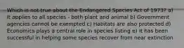 Which is not true about the Endangered Species Act of 1973? a) It applies to all species - both plant and animal b) Government agencies cannot be exempted c) Habitats are also protected d) Economics plays a central role in species listing e) It has been successful in helping some species recover from near extinction